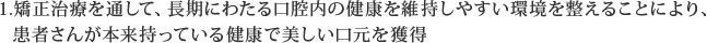 矯正治療を通して、長期にわたる口腔内の健康を維持しやすい環境を整えることにより、患者さんが本来持っている健康で美しい口元を獲得