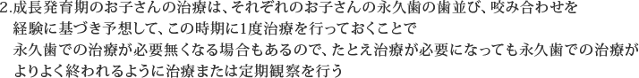 成長発育期のお子さんの治療は、それぞれのお子さんの永久歯の歯並び、咬み合わせを経験に基づき予想して、この時期に1度治療を行っておくことで永久歯での治療が必要無くなる場合もあるので、たとえ治療が必要になっても永久歯での治療がよりよく終われるように治療または定期観察を行う