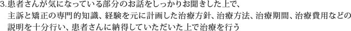 患者さんが気になっている部分のお話をしっかりお聞きした上で、主訴と矯正の専門的知識、経験を元に計画した治療方針、治療方法、治療期間、治療費用などの説明を十分行い、患者さんに納得していただいた上で治療を行う