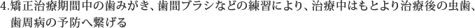 矯正治療期間中の歯みがき、歯間ブラシなどの練習により、治療中はもとより治療後の虫歯、歯周病の予防へ繋げる