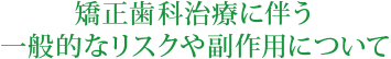 矯正歯科治療に伴う一般的なリスクや副作用について